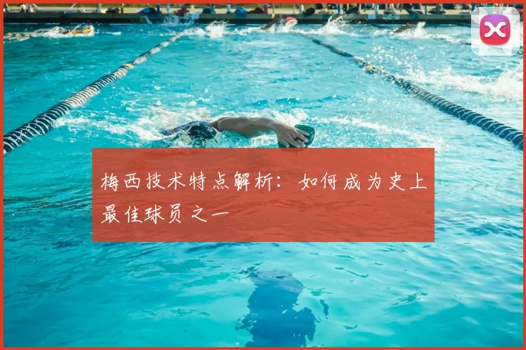 梅西技术特点解析：如何成为史上最佳球员之一