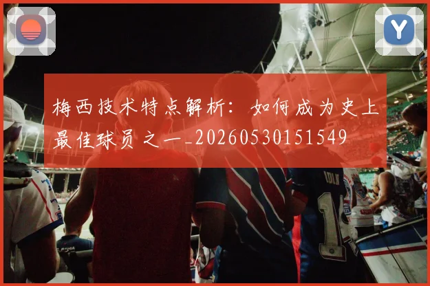 梅西技术特点解析：如何成为史上最佳球员之一_20260530151549