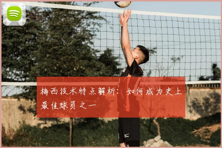 梅西技术特点解析：如何成为史上最佳球员之一