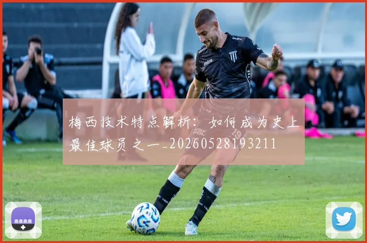 梅西技术特点解析：如何成为史上最佳球员之一_20260528193211